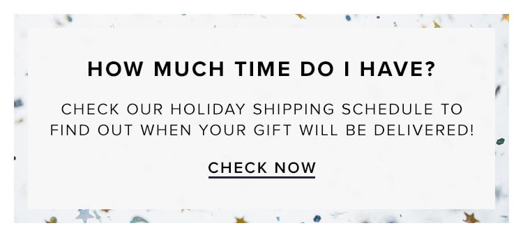 How much time do I have? Check our holiday shipping schedule to find out when your gift will be delivered! Check now.