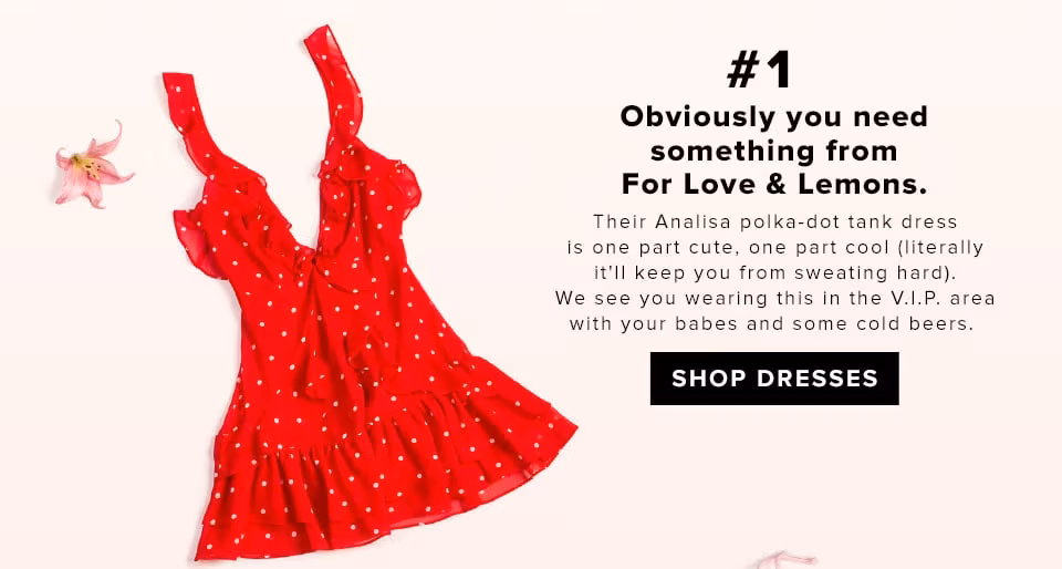 #1 Obviously you need something from For Love &amp; Lemons. Their Analisa Polka Dot Tank Dress is one part cute, one part cool (literally it'll keep you from sweating hard). We see you wearing this in the V.I.P. area with your babes and some cold beers.  SHOP DRESSES