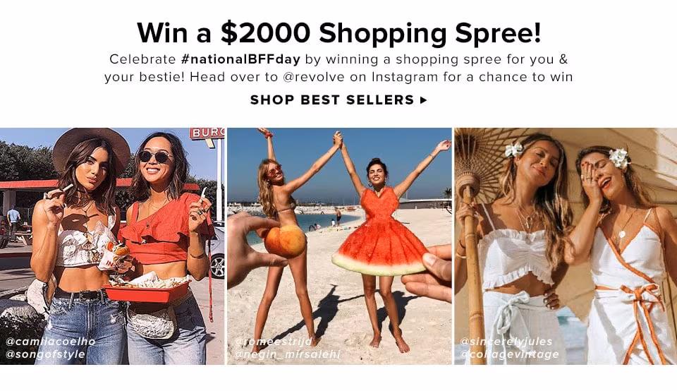 WIN A $2000 SHOPPING SPREE! CELEBRATE #NATIONALBFFDAY BY WINNING A SHOPPING SPREE FOR YOU &amp; YOUR BESTIE! HEAD OVER TO @REVOLVE ON INSTAGRAM FOR A CHANCE TO WIN. Shop Best Sellers.
