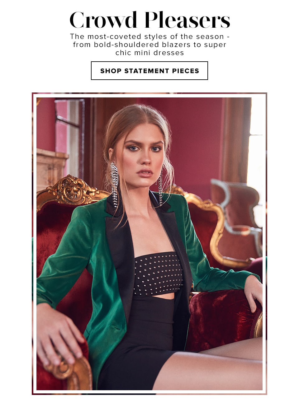 CROWD PLEASERS. The most-coveted styles of the season - from bold-shouldered blazers to super chic mini dresses. SHOP STATEMENT PIECES.