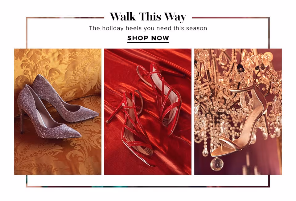 WALK THIS WAY. THE HOLIDAY HEELS YOU NEED THIS SEASON. SHOP NOW.