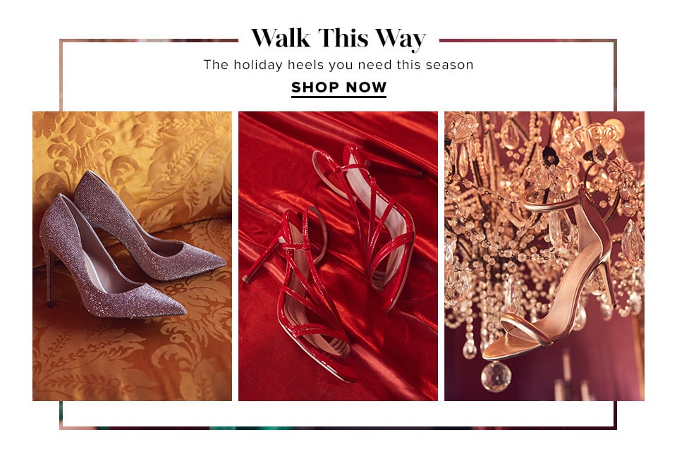 WALK THIS WAY. THE HOLIDAY HEELS YOU NEED THIS SEASON. SHOP NOW.
