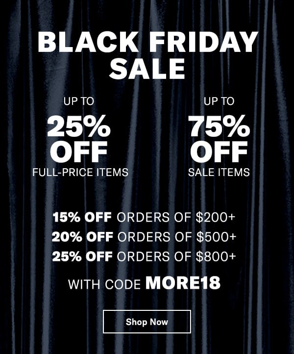 BUY MORE, SAVE MORE
UP TO 25% OFF FULL-PRICE ITEMS | UP TO 75% OFF SALE ITEMS 
15% off orders of $200+
20% off orders of $500+
25% off orders of $800+
With code MORE18 
Shop 1000s of NEW MARKDOWNS (including Designer Boutique)