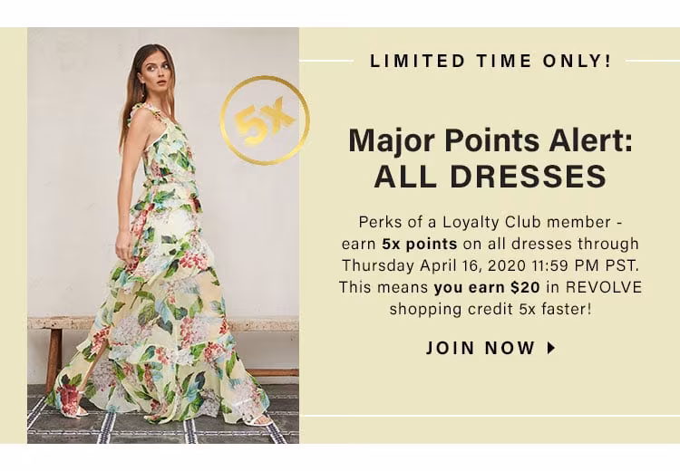 LIMITED TIME ONLY! Major Points Alert: ALL Dresses. Perks of a Loyalty Club member - earn 5x points on all dresses through Thursday April 16, 2020 11:59 PM PST. This means you earn $20 in REVOLVE shopping credit 5x faster! JOIN NOW