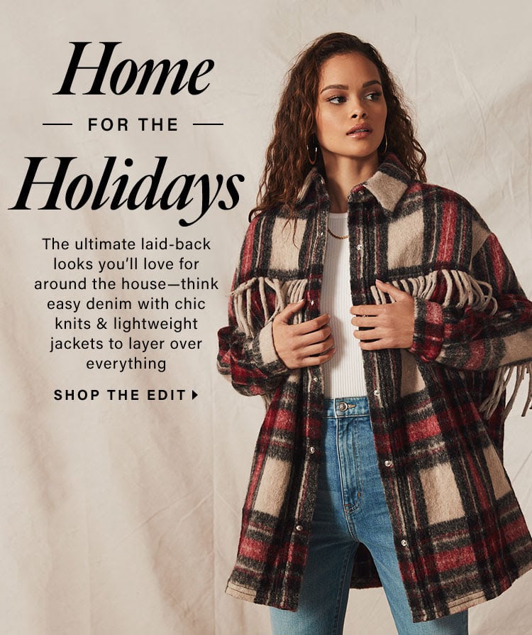 Home for the Holidays. The ultimate laid-back looks you’ll love for around the house—think easy denim with chic knits & lightweight jackets to layer over everything. Shop the Edit
